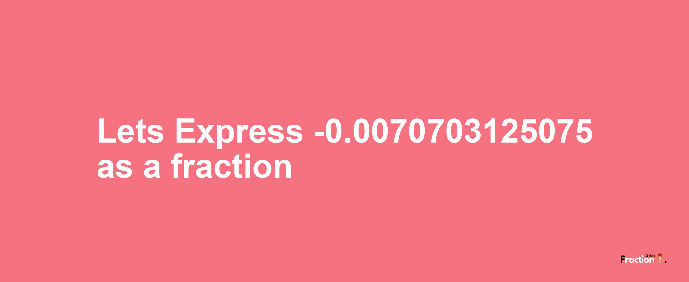 Lets Express -0.0070703125075 as afraction